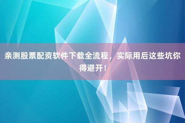 亲测股票配资软件下载全流程，实际用后这些坑你得避开！