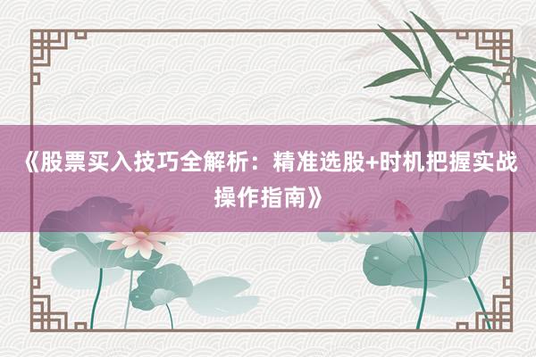 《股票买入技巧全解析：精准选股+时机把握实战操作指南》