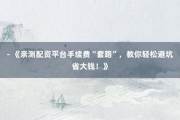 - 《亲测配资平台手续费“套路”，教你轻松避坑省大钱！》