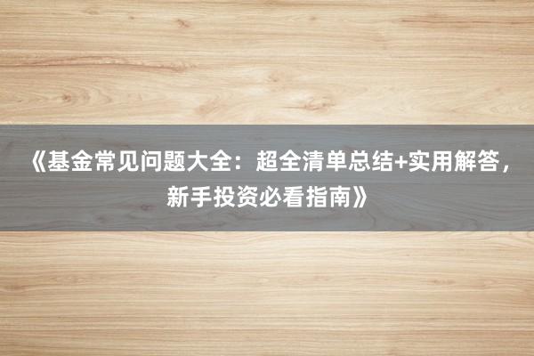 《基金常见问题大全：超全清单总结+实用解答，新手投资必看指南》