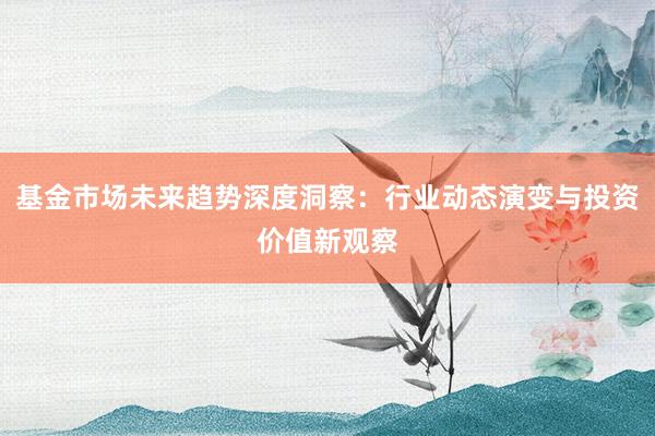 基金市场未来趋势深度洞察：行业动态演变与投资价值新观察