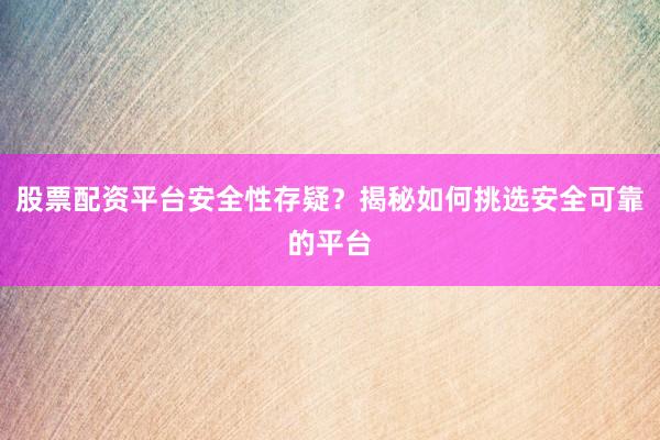 股票配资平台安全性存疑？揭秘如何挑选安全可靠的平台