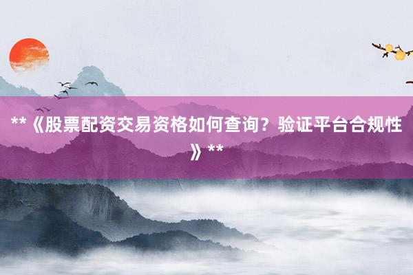 **《股票配资交易资格如何查询？验证平台合规性》**