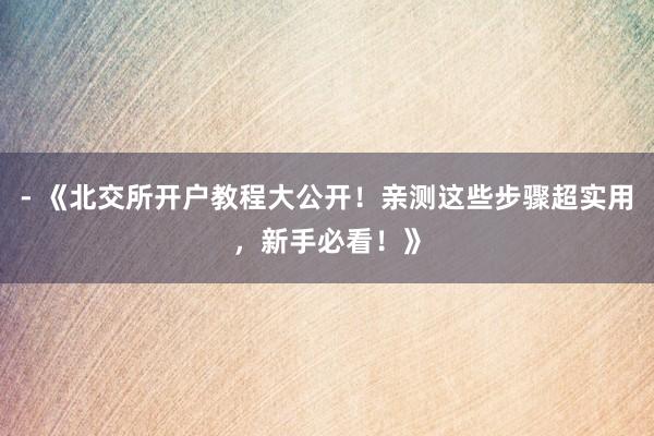 - 《北交所开户教程大公开！亲测这些步骤超实用，新手必看！》