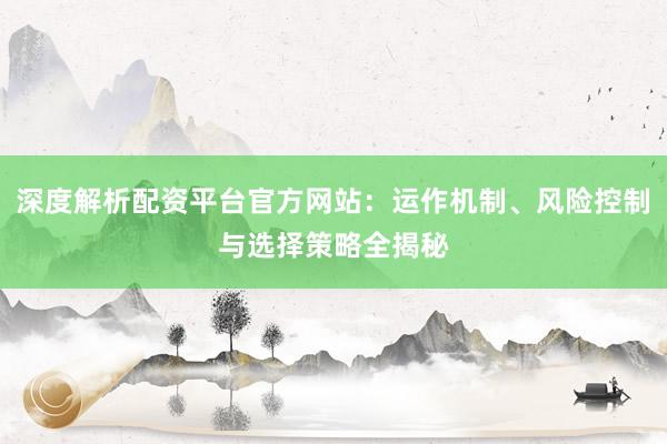 深度解析配资平台官方网站：运作机制、风险控制与选择策略全揭秘