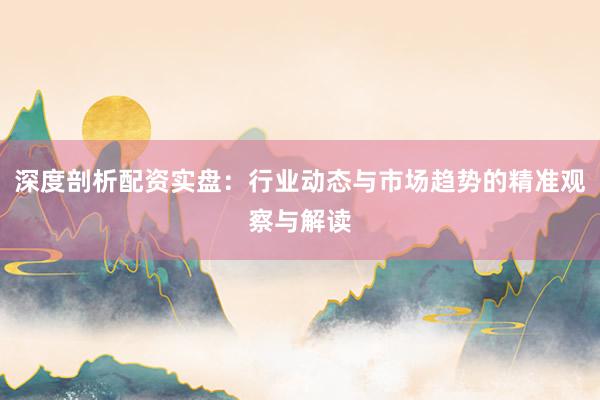 深度剖析配资实盘：行业动态与市场趋势的精准观察与解读