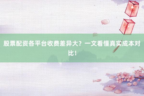 股票配资各平台收费差异大？一文看懂真实成本对比！
