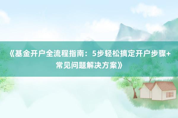《基金开户全流程指南：5步轻松搞定开户步骤+常见问题解决方案》