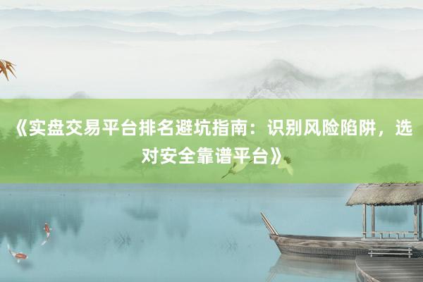 《实盘交易平台排名避坑指南：识别风险陷阱，选对安全靠谱平台》