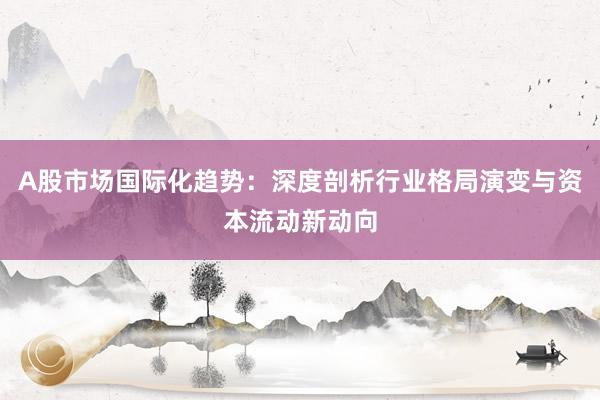 A股市场国际化趋势：深度剖析行业格局演变与资本流动新动向